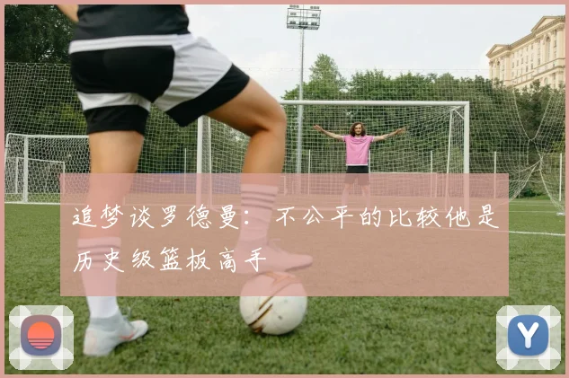 追梦谈罗德曼：不公平的比较他是历史级篮板高手