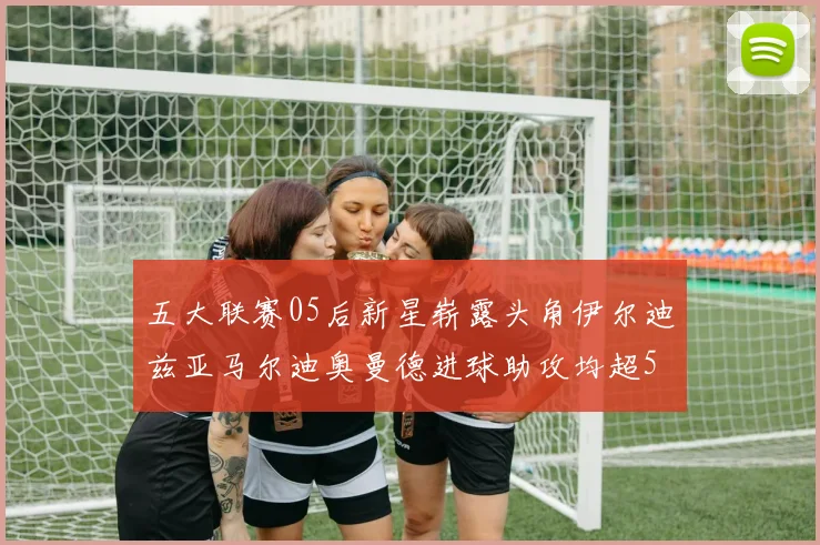 五大联赛05后新星崭露头角伊尔迪兹亚马尔迪奥曼德进球助攻均超5