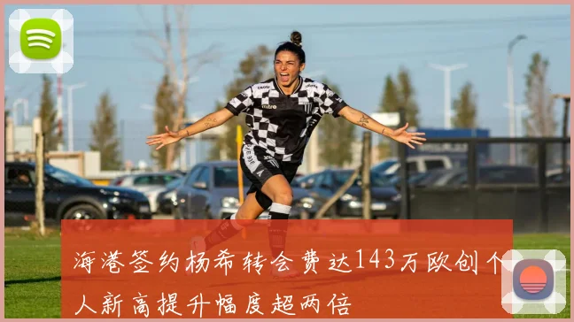 海港签约杨希转会费达143万欧创个人新高提升幅度超两倍