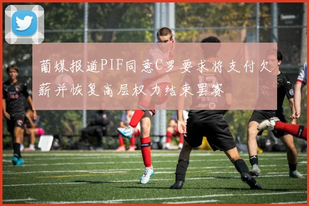 葡媒报道PIF同意C罗要求将支付欠薪并恢复高层权力结束罢赛