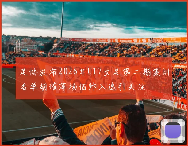 足协发布2026年U17女足第二期集训名单胡璀萍杨佰帅入选引关注
