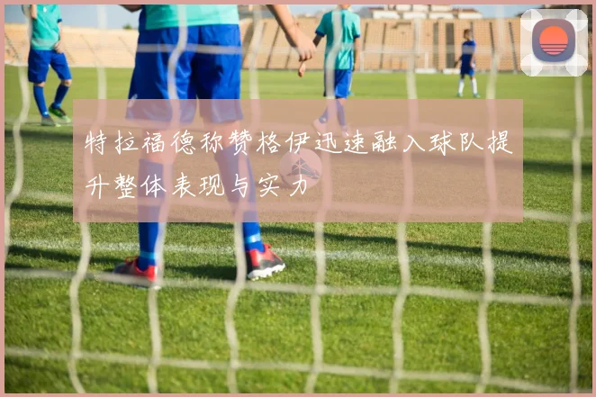 特拉福德称赞格伊迅速融入球队提升整体表现与实力