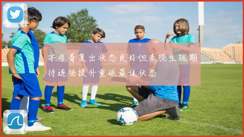 字母哥复出状态良好但表现生疏期待逐场提升重返最佳状态
