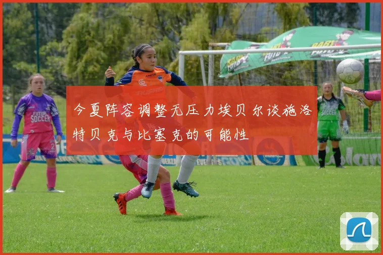 今夏阵容调整无压力埃贝尔谈施洛特贝克与比塞克的可能性