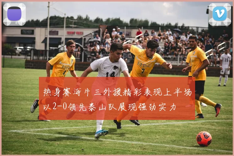 热身赛海牛三外援精彩表现上半场以2-0领先泰山队展现强劲实力