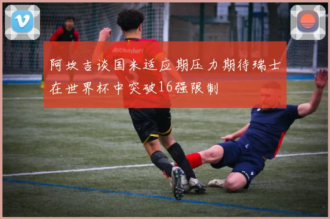 阿坎吉谈国米适应期压力期待瑞士在世界杯中突破16强限制
