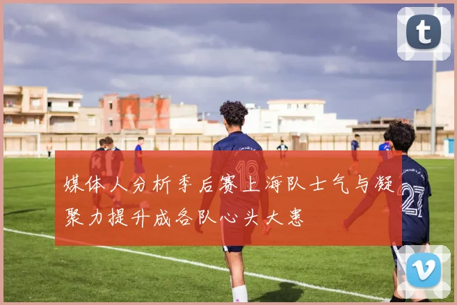 媒体人分析季后赛上海队士气与凝聚力提升成各队心头大患