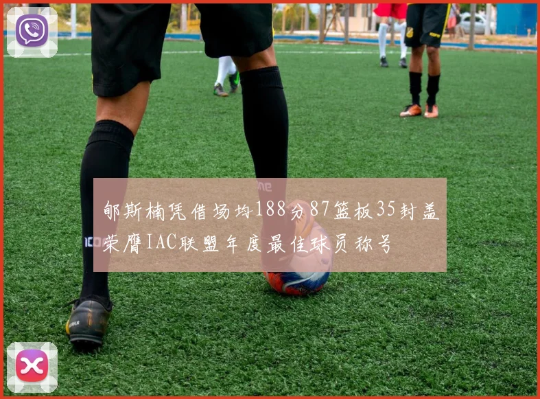 郇斯楠凭借场均188分87篮板35封盖荣膺IAC联盟年度最佳球员称号