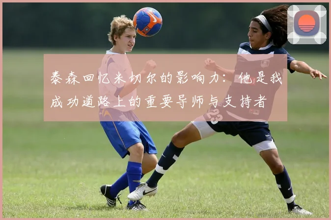泰森回忆米切尔的影响力：他是我成功道路上的重要导师与支持者