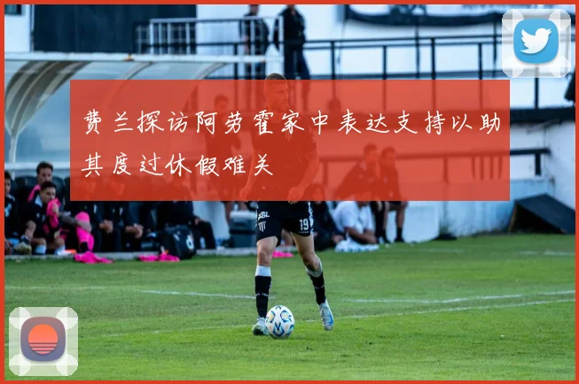 费兰探访阿劳霍家中表达支持以助其度过休假难关