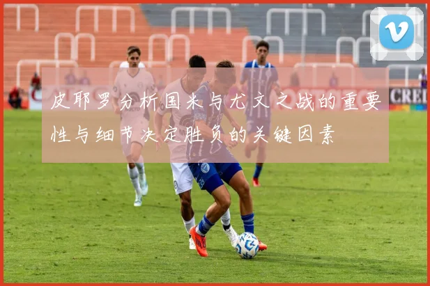 皮耶罗分析国米与尤文之战的重要性与细节决定胜负的关键因素