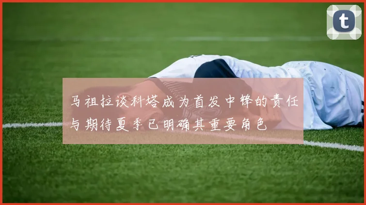 马祖拉谈科塔成为首发中锋的责任与期待夏季已明确其重要角色