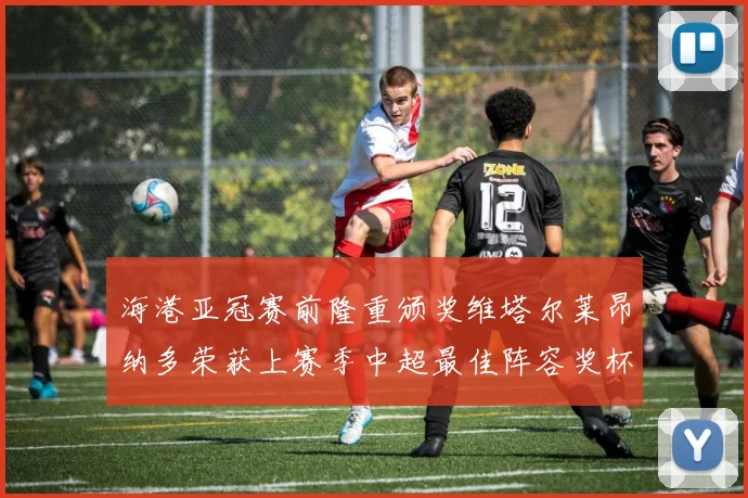 海港亚冠赛前隆重颁奖维塔尔莱昂纳多荣获上赛季中超最佳阵容奖杯