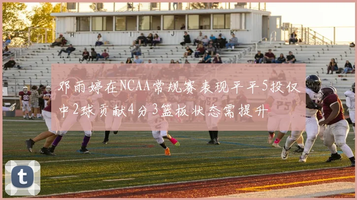 邓雨婷在NCAA常规赛表现平平5投仅中2球贡献4分3篮板状态需提升