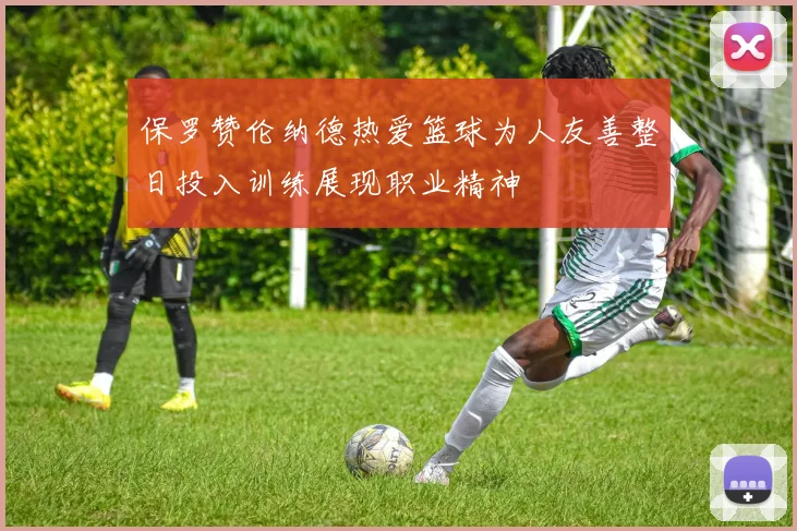 保罗赞伦纳德热爱篮球为人友善整日投入训练展现职业精神
