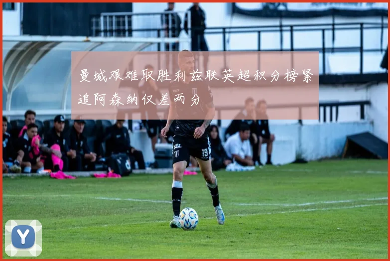 曼城艰难取胜利兹联英超积分榜紧追阿森纳仅差两分