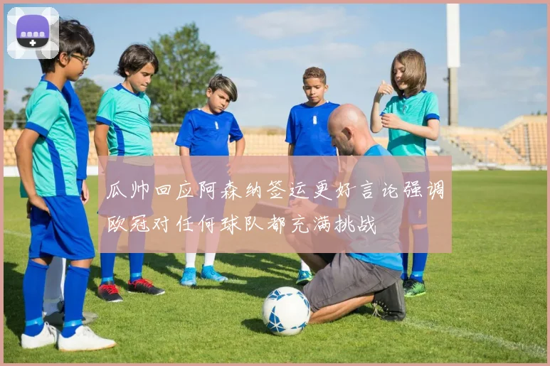 瓜帅回应阿森纳签运更好言论强调欧冠对任何球队都充满挑战